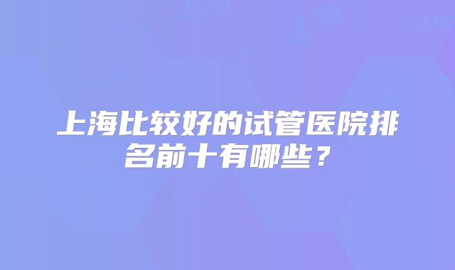 上海比较好的试管医院排名前十有哪些？