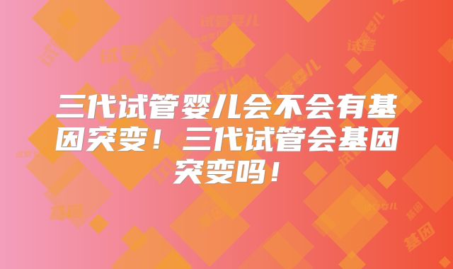 三代试管婴儿会不会有基因突变！三代试管会基因突变吗！