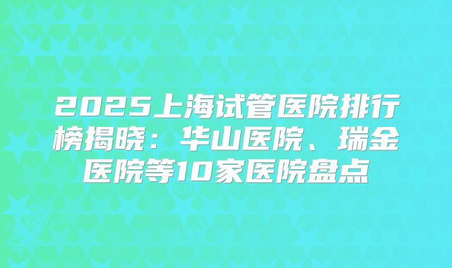 2025上海试管医院排行榜揭晓：华山医院、瑞金医院等10家医院盘点
