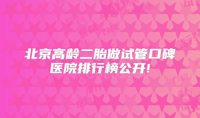 北京高龄二胎做试管口碑医院排行榜公开!