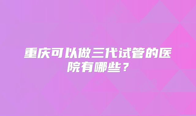 重庆可以做三代试管的医院有哪些？