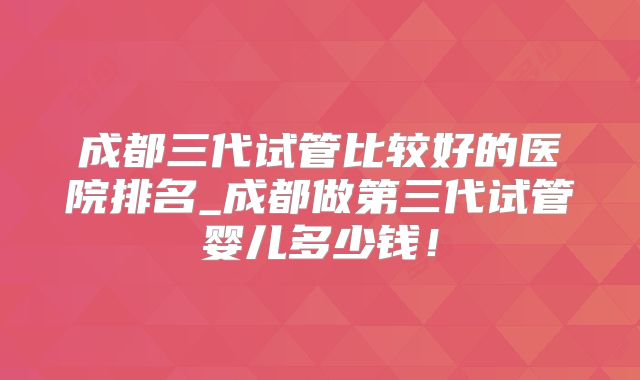 成都三代试管比较好的医院排名_成都做第三代试管婴儿多少钱！