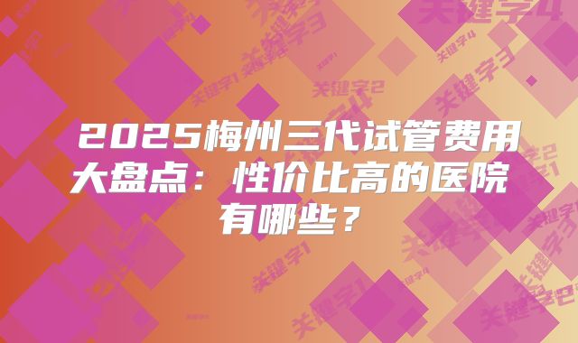 2025梅州三代试管费用大盘点:性价比高的医院有哪些?