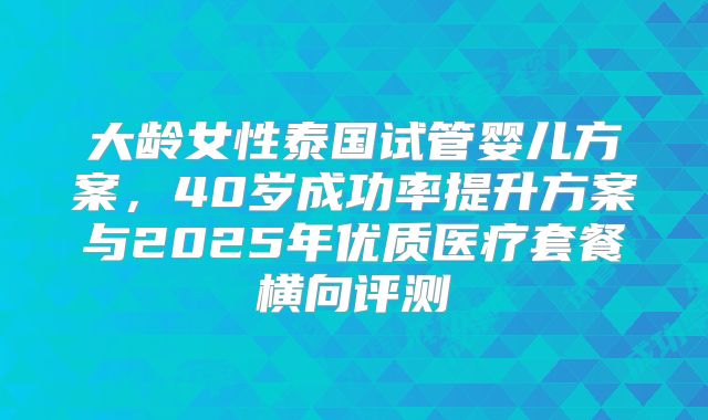 大龄女性泰国试管婴儿方案，40岁成功率提升方案与2025年优质医疗套餐横向评测