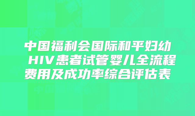 中国福利会国际和平妇幼 HIV患者试管婴儿全流程费用及成功率综合评估表