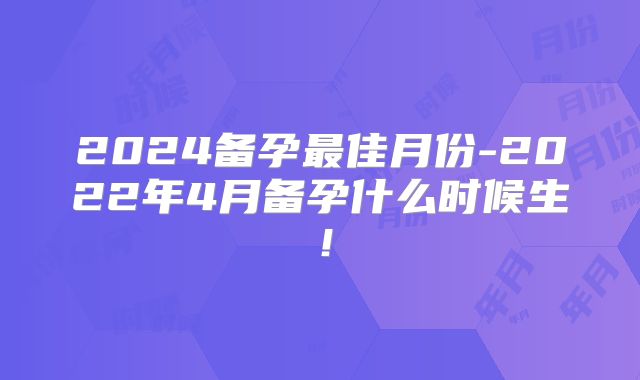 2024备孕最佳月份-2022年4月备孕什么时候生!