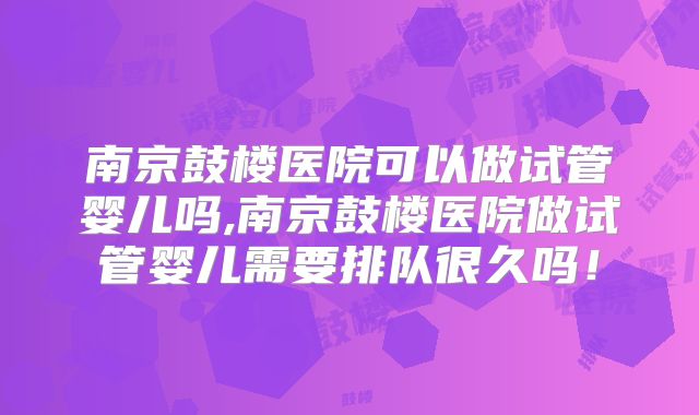南京鼓楼医院可以做试管婴儿吗,南京鼓楼医院做试管婴儿需要排队很久吗！