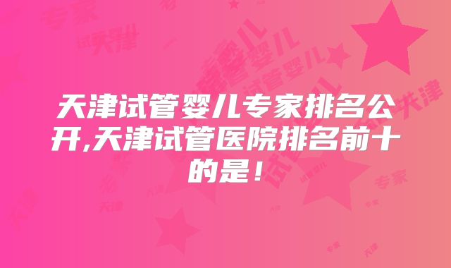 天津试管婴儿专家排名公开,天津试管医院排名前十的是！