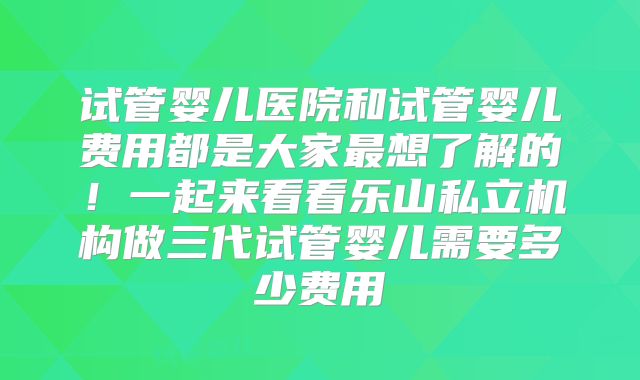 试管婴儿医院和试管婴儿费用都是大家最想了解的！一起来看看乐山私立机构做三代试管婴儿需要多少费用