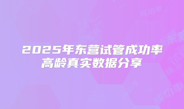 2025年东营试管成功率高龄真实数据分享