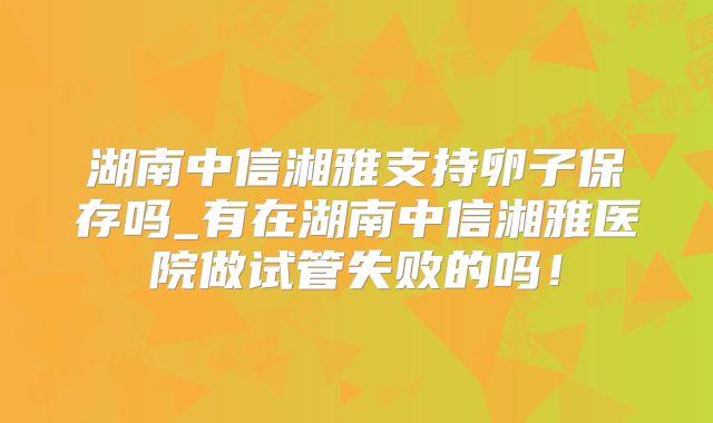 湖南中信湘雅支持卵子保存吗_有在湖南中信湘雅医院做试管失败的吗！