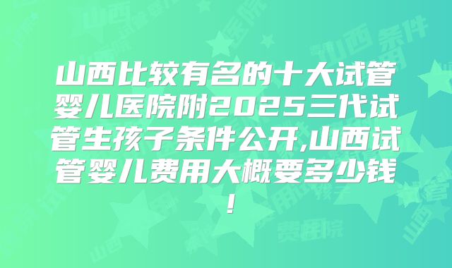 山西比较有名的十大试管婴儿医院附2025三代试管生孩子条件公开,山西试管婴儿费用大概要多少钱！