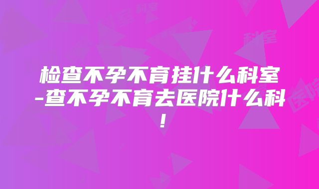 检查不孕不育挂什么科室-查不孕不育去医院什么科！