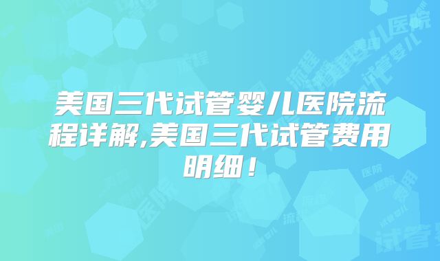 美国三代试管婴儿医院流程详解,美国三代试管费用明细！