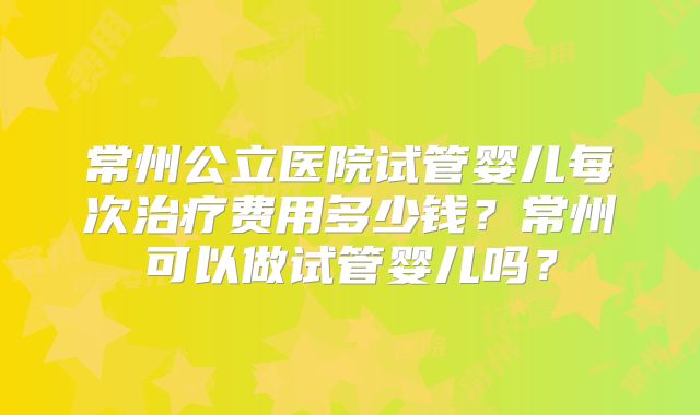 常州公立医院试管婴儿每次治疗费用多少钱？常州可以做试管婴儿吗？