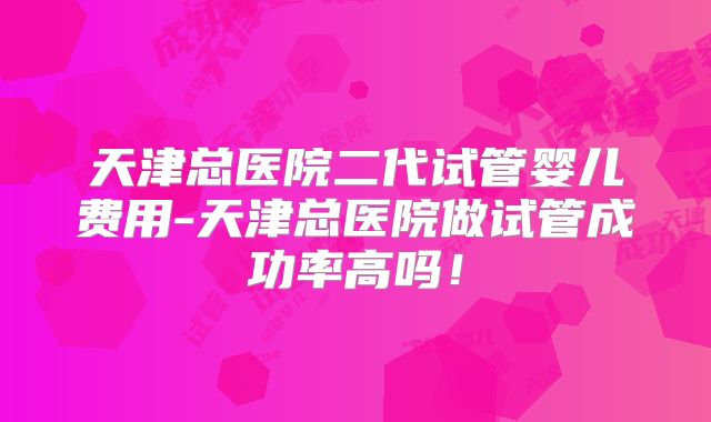 天津总医院二代试管婴儿费用-天津总医院做试管成功率高吗!
