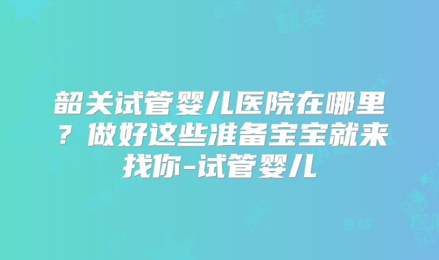 韶关试管婴儿医院在哪里？做好这些准备宝宝就来找你-试管婴儿