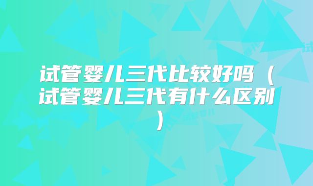 试管婴儿三代比较好吗（试管婴儿三代有什么区别）