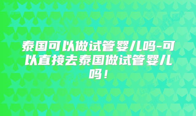 泰国可以做试管婴儿吗-可以直接去泰国做试管婴儿吗!