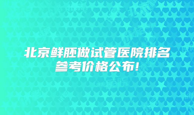 北京鲜胚做试管医院排名参考价格公布!