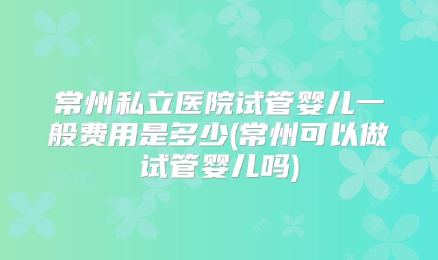常州私立医院试管婴儿一般费用是多少(常州可以做试管婴儿吗)