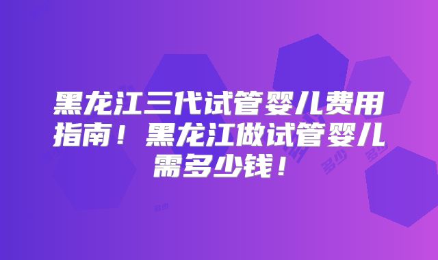 黑龙江三代试管婴儿费用指南！黑龙江做试管婴儿需多少钱！