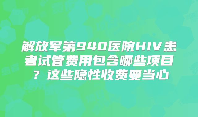 解放军第940医院HIV患者试管费用包含哪些项目？这些隐性收费要当心