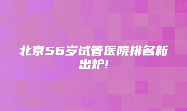 北京56岁试管医院排名新出炉!