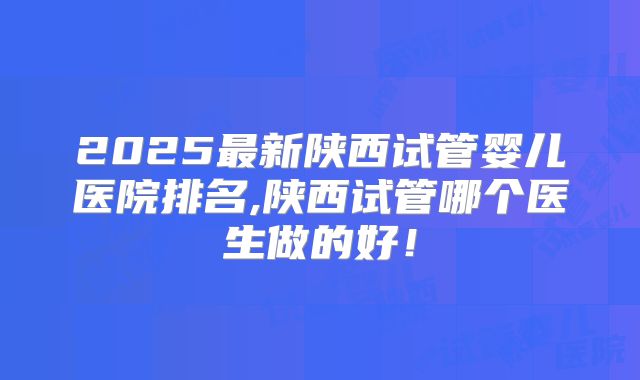 2025最新陕西试管婴儿医院排名,陕西试管哪个医生做的好!