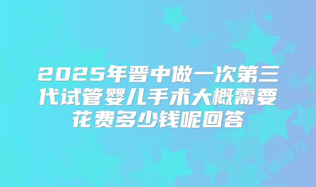 2025年晋中做一次第三代试管婴儿手术大概需要花费多少钱呢回答