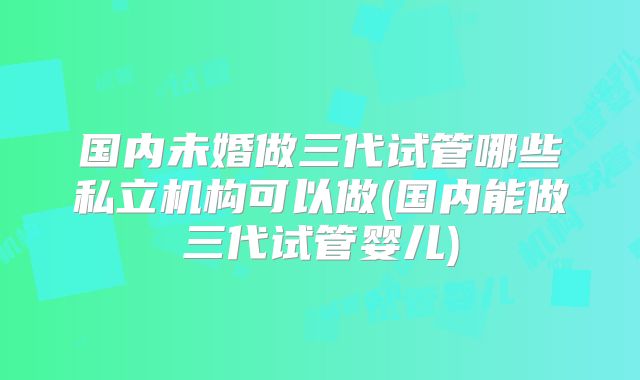 国内未婚做三代试管哪些私立机构可以做(国内能做三代试管婴儿)