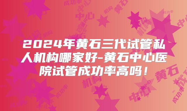 2024年黄石三代试管私人机构哪家好-黄石中心医院试管成功率高吗!