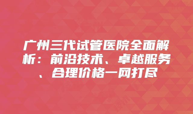 广州三代试管医院全面解析：前沿技术、卓越服务、合理价格一网打尽