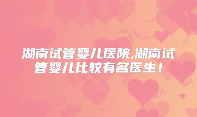 湖南试管婴儿医院,湖南试管婴儿比较有名医生！