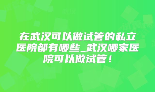 在武汉可以做试管的私立医院都有哪些_武汉哪家医院可以做试管！