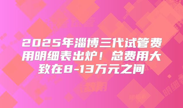 2025年淄博三代试管费用明细表出炉！总费用大致在8-13万元之间