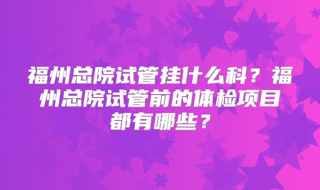 福州总院试管挂什么科？福州总院试管前的体检项目都有哪些？