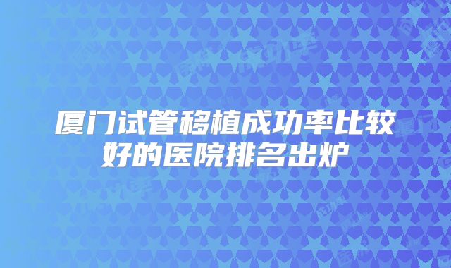 厦门试管移植成功率比较好的医院排名出炉