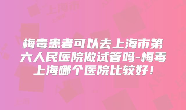 梅毒患者可以去上海市第六人民医院做试管吗-梅毒上海哪个医院比较好！