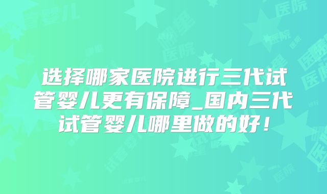 选择哪家医院进行三代试管婴儿更有保障_国内三代试管婴儿哪里做的好！