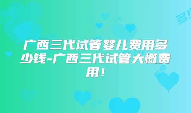 广西三代试管婴儿费用多少钱-广西三代试管大概费用!