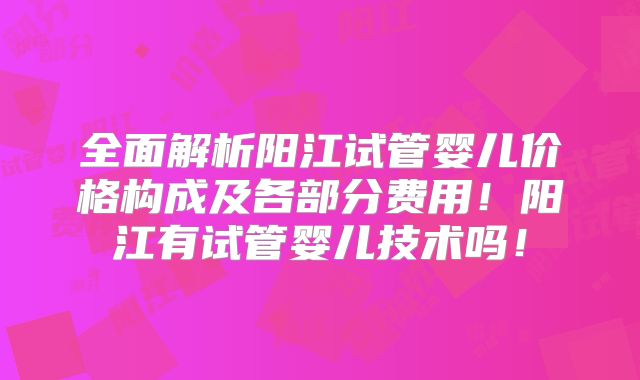 全面解析阳江试管婴儿价格构成及各部分费用！阳江有试管婴儿技术吗！