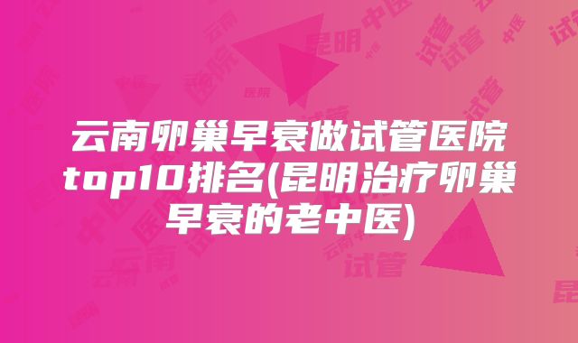 云南卵巢早衰做试管医院top10排名(昆明治疗卵巢早衰的老中医)