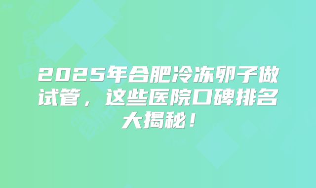 2025年合肥冷冻卵子做试管，这些医院口碑排名大揭秘！