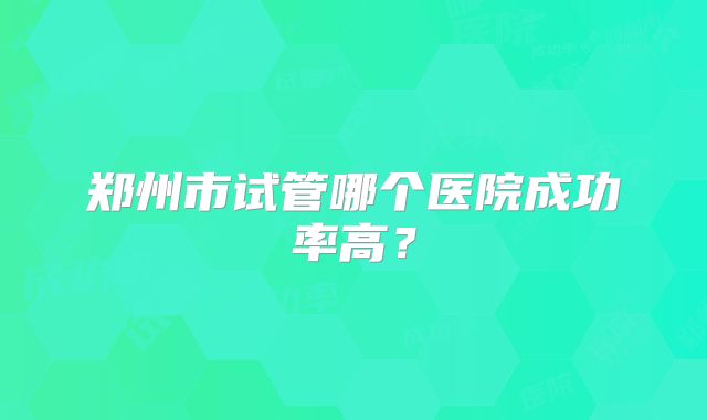 郑州市试管哪个医院成功率高?