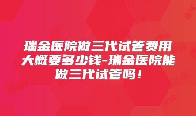 瑞金医院做三代试管费用大概要多少钱-瑞金医院能做三代试管吗！