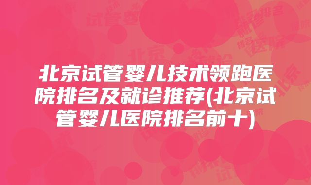 北京试管婴儿技术领跑医院排名及就诊推荐(北京试管婴儿医院排名前十)