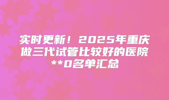 实时更新！2025年重庆做三代试管比较好的医院**0名单汇总