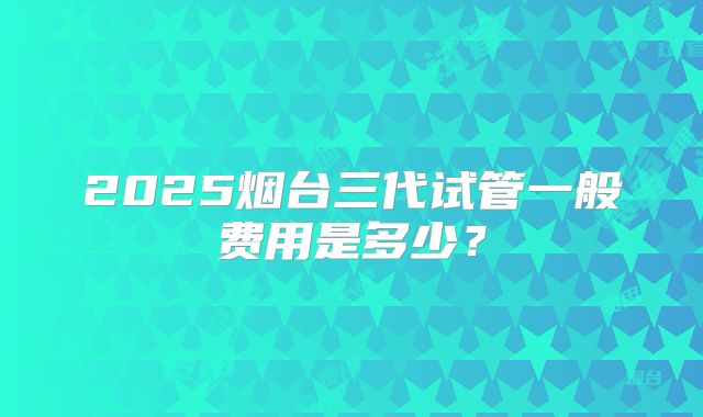 2025烟台三代试管一般费用是多少？