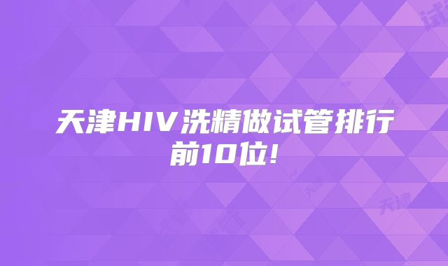 天津HIV洗精做试管排行前10位!